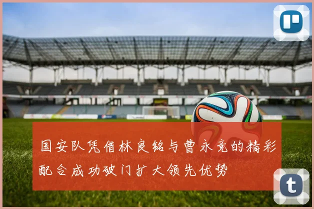 国安队凭借林良铭与曹永竞的精彩配合成功破门扩大领先优势