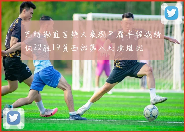 巴特勒直言热火表现平庸半程战绩仅22胜19负西部第八处境堪忧
