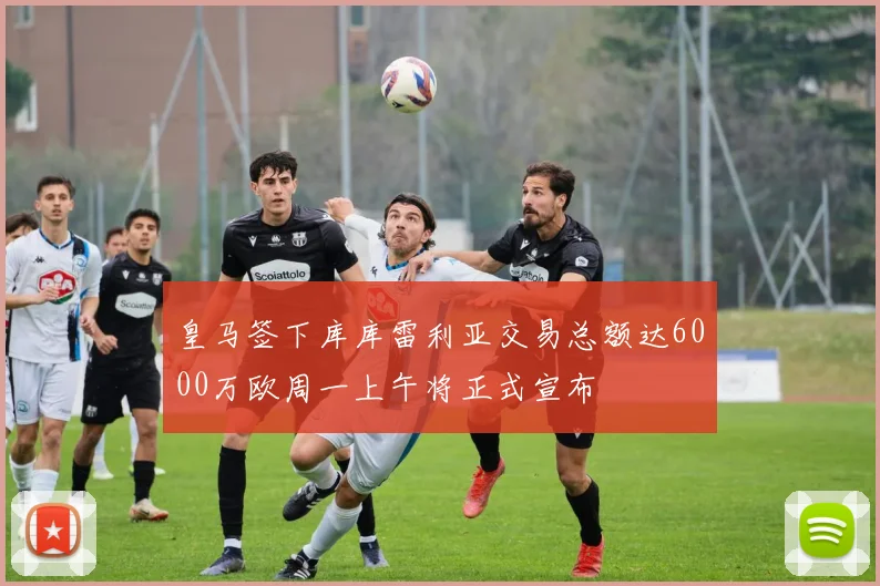 皇马签下库库雷利亚交易总额达6000万欧周一上午将正式宣布