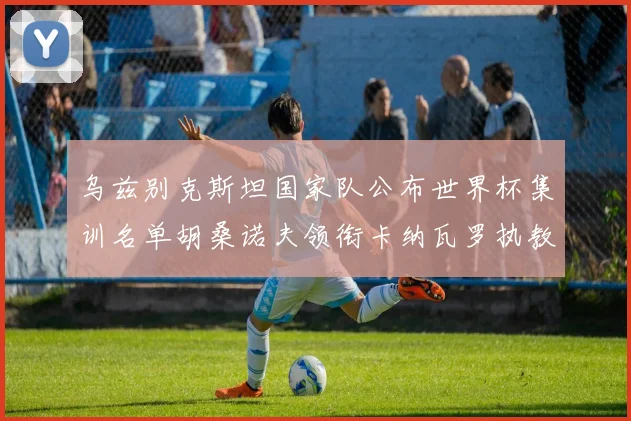 乌兹别克斯坦国家队公布世界杯集训名单胡桑诺夫领衔卡纳瓦罗执教