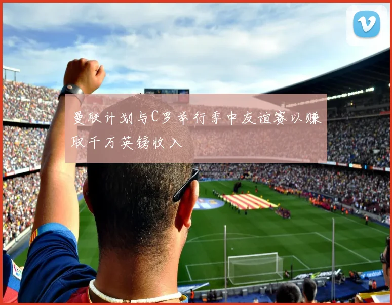 曼联计划与C罗举行季中友谊赛以赚取千万英镑收入