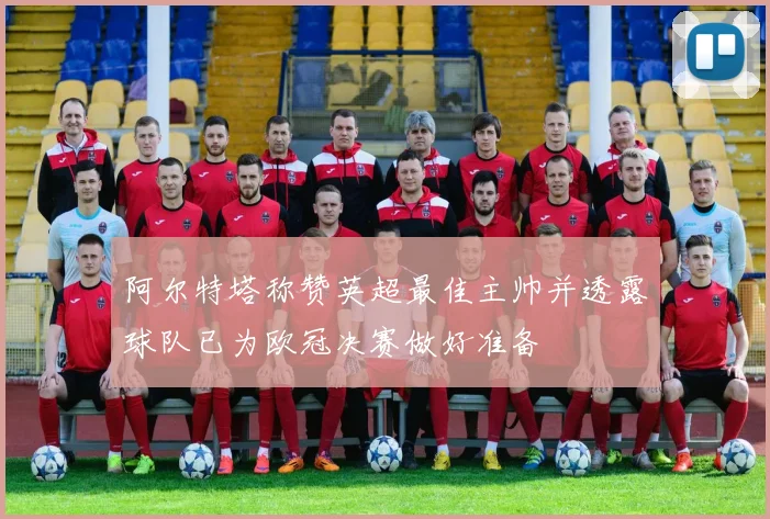 阿尔特塔称赞英超最佳主帅并透露球队已为欧冠决赛做好准备