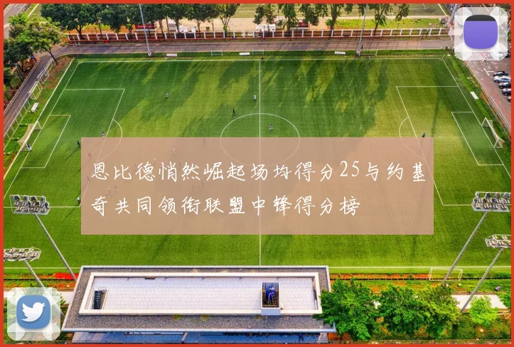 恩比德悄然崛起场均得分25与约基奇共同领衔联盟中锋得分榜