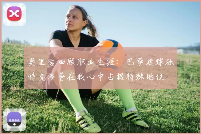 奥里吉回顾职业生涯：巴萨进球独特克洛普在我心中占据特殊地位
