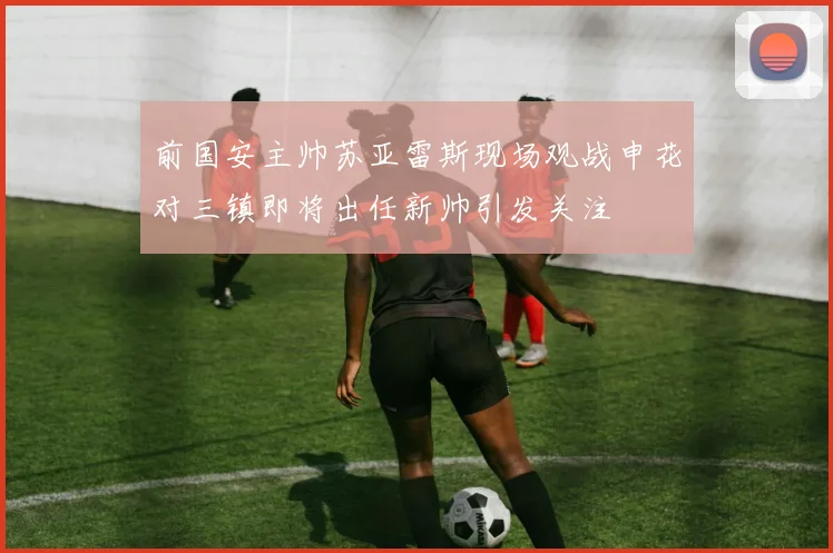 前国安主帅苏亚雷斯现场观战申花对三镇即将出任新帅引发关注