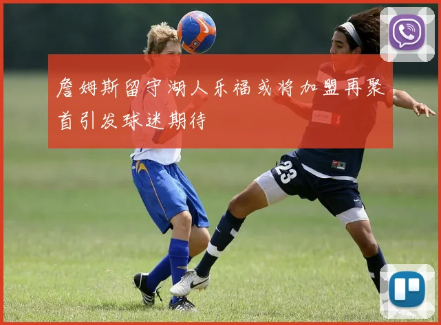 詹姆斯留守湖人乐福或将加盟再聚首引发球迷期待