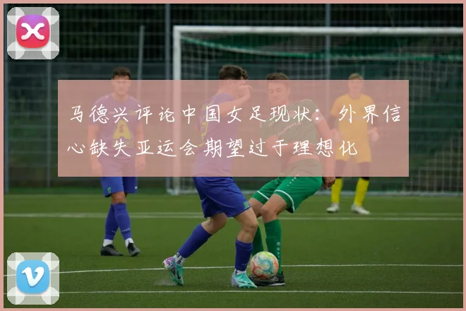 马德兴评论中国女足现状：外界信心缺失亚运会期望过于理想化