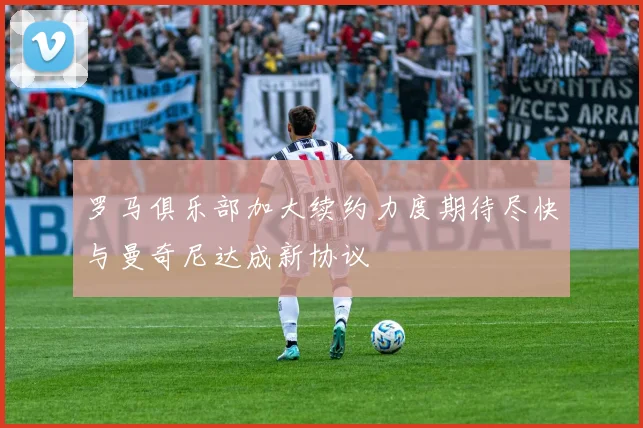 罗马俱乐部加大续约力度期待尽快与曼奇尼达成新协议