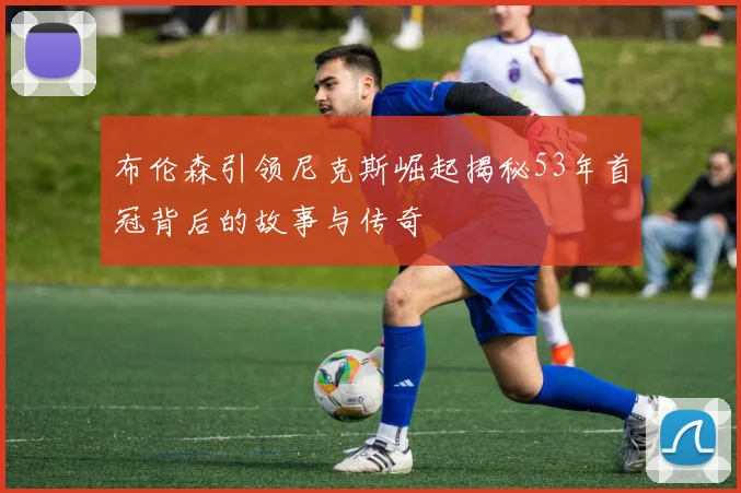布伦森引领尼克斯崛起揭秘53年首冠背后的故事与传奇