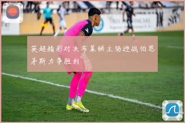 英超精彩对决布莱顿主场迎战伯恩茅斯力争胜利