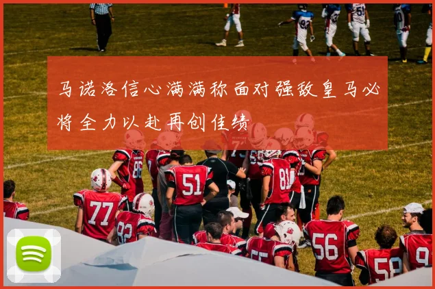 马诺洛信心满满称面对强敌皇马必将全力以赴再创佳绩