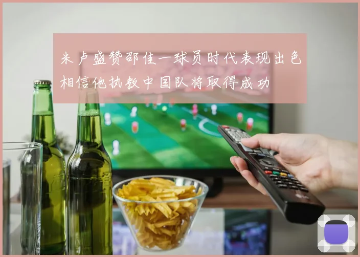 米卢盛赞邵佳一球员时代表现出色相信他执教中国队将取得成功