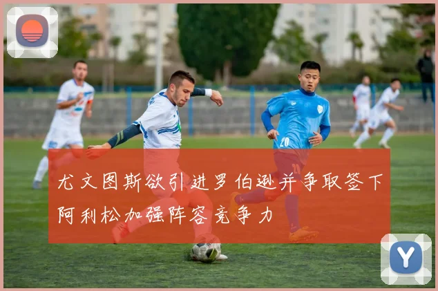 尤文图斯欲引进罗伯逊并争取签下阿利松加强阵容竞争力