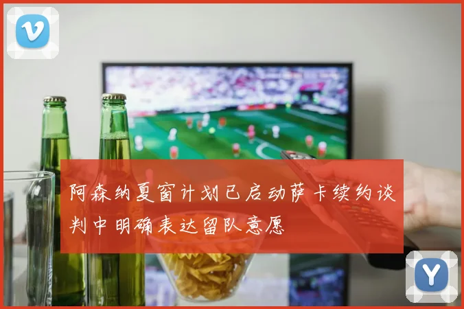 阿森纳夏窗计划已启动萨卡续约谈判中明确表达留队意愿