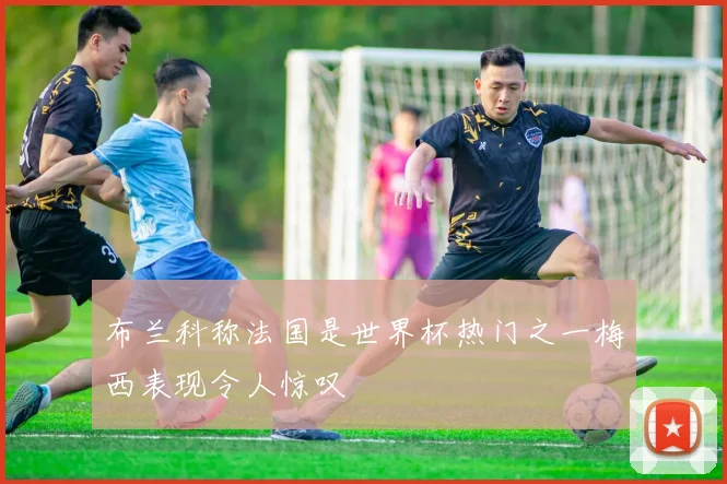 布兰科称法国是世界杯热门之一梅西表现令人惊叹
